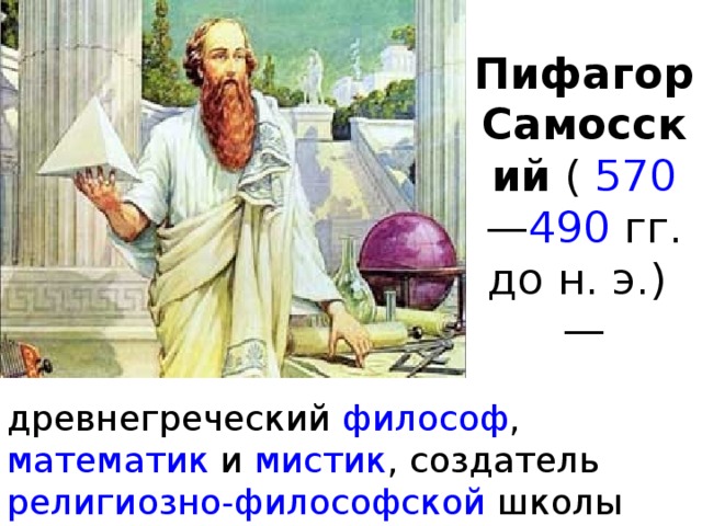 Пифагор Самосский  (   570 — 490   гг. до н. э.) — древнегреческий  философ , математик  и  мистик , создатель  религиозно-философской  школы пифагорейцев . 