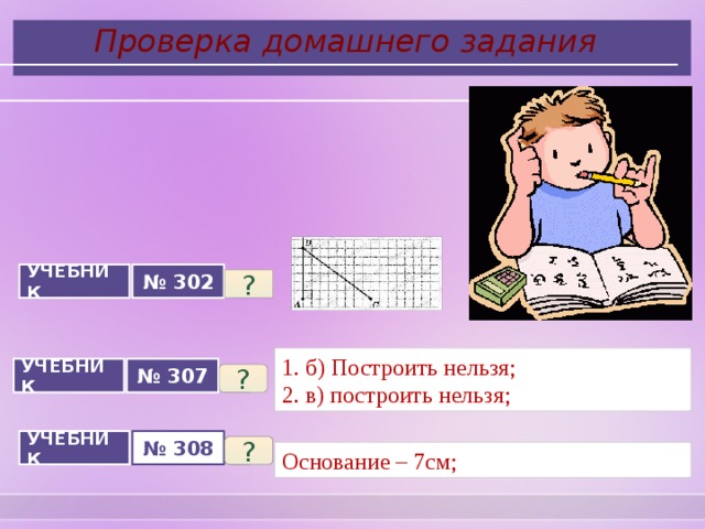  Проверка домашнего задания УЧЕБНИК № 302 ? 1. б) Построить нельзя; 2. в) построить нельзя; УЧЕБНИК № 307 ? № 308 УЧЕБНИК ? Основание – 7см; 