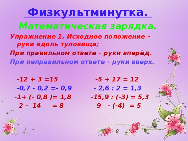  Физкультминутка. Математическая зарядка. Упражнение 1. Исходное положение – руки вдоль туловища; При правильном ответе – руки вперёд. При неправильном ответе – руки вверх.   -12 + 3 =15 -5 + 17 = 12  -0,7 - 0,2 =- 0,9 - 2,6 : 2 = 1,3  -1+ (- 0,8 )= 1,8 -15,9 : (-3) = 5,3  2 - 14 = 8 9 - (-4) = 5 