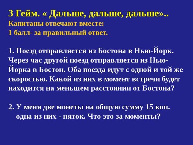 3 Гейм. « Дальше, дальше, дальше».. Капитаны отвечают вместе: 1 балл- за правильный ответ.   Поезд отправляется из Бостона в Нью-Йорк. Через час другой поезд отправляется из Нью-Йорка в Бостон. Оба поезда идут с одной и той же скоростью. Какой из них в момент встречи будет находится на меньшем расстоянии от Бостона?  2. У меня две монеты на общую сумму 15 коп.  одна из них - пяток. Что это за моменты? 