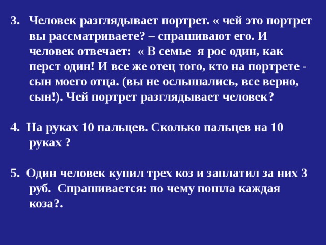 Человек разглядывает портрет. « чей это портрет вы рассматриваете? – спрашивают его. И человек отвечает: « В семье я рос один, как перст один! И все же отец того, кто на портрете - сын моего отца. (вы не ослышались, все верно, сын!). Чей портрет разглядывает человек?  4. На руках 10 пальцев. Сколько пальцев на 10 руках ?  5. Один человек купил трех коз и заплатил за них 3 руб. Спрашивается: по чему пошла каждая коза?. 