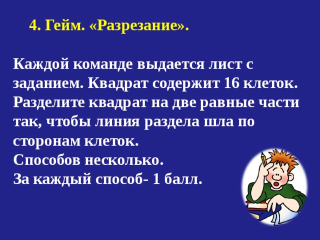  4. Гейм. «Разрезание». Каждой команде выдается лист с заданием. Квадрат содержит 16 клеток. Разделите квадрат на две равные части так, чтобы линия раздела шла по сторонам клеток. Способов несколько. За каждый способ- 1 балл. 