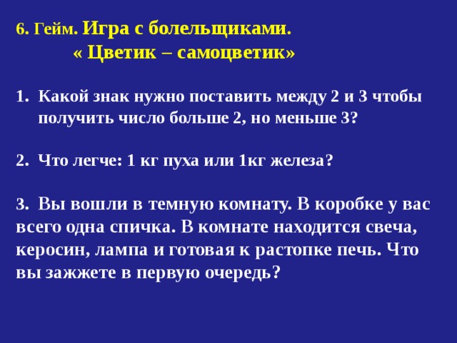 6. Гейм. Игра с болельщиками.  « Цветик – самоцветик»  Какой знак нужно поставить между 2 и 3 чтобы  получить число больше 2, но меньше 3?  2. Что легче: 1 кг пуха или 1кг железа?  3. Вы вошли в темную комнату. В коробке у вас всего одна спичка. В комнате находится свеча, керосин, лампа и готовая к растопке печь. Что вы зажжете в первую очередь? 