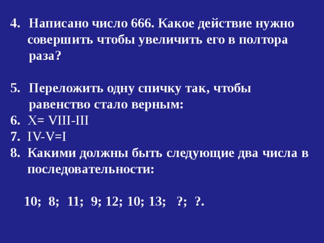 Написано число 666. Какое действие нужно  совершить чтобы увеличить его в полтора раза?  Переложить одну спичку так, чтобы равенство  стало верным: 6 .  X= VIII-III 7 . IV-V=I 8.  Какими должны быть следующие два числа в  последовательности:   10;  8;  11;  9;  12;  10;  13;  ?;  ?. 