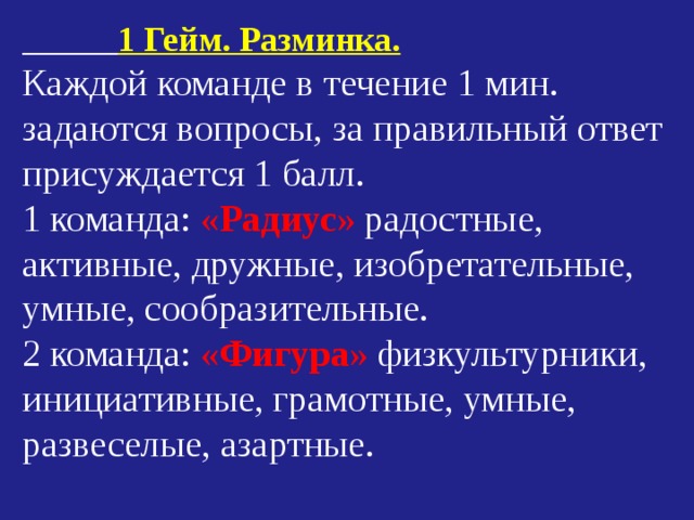  1 Гейм. Разминка. Каждой команде в течение 1 мин. задаются вопросы, за правильный ответ присуждается 1 балл. 1 команда: « Радиус » радостные, активные, дружные, изобретательные, умные, сообразительные. 2 команда: « Фигура » физкультурники, инициативные, грамотные, умные, развеселые, азартные. 