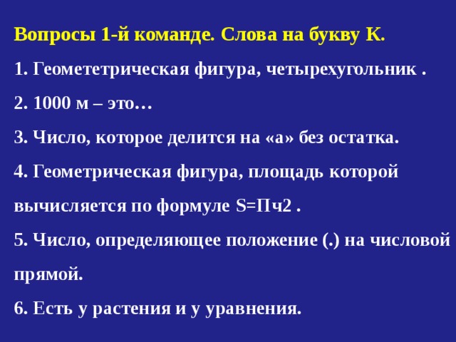 Вопросы 1-й команде. Слова на букву К. 1. Геомететрическая фигура, четырехугольник . 2. 1000 м – это… 3. Число, которое делится на «а» без остатка. 4. Геометрическая фигура, площадь которой вычисляется по формуле S =Пч2 . 5. Число, определяющее положение (.) на числовой прямой. 6. Есть у растения и у уравнения. 