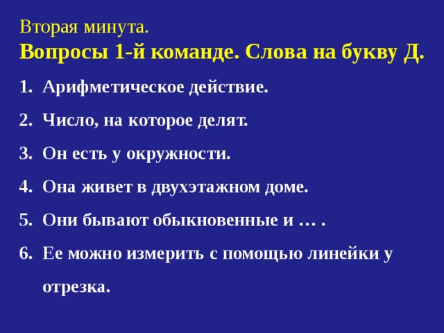 Вторая минута. Вопросы 1-й команде. Слова на букву Д. 1. Арифметическое действие. 2. Число, на которое делят. 3. Он есть у окружности. 4. Она живет в двухэтажном доме. 5. Они бывают обыкновенные и … .  Ее можно измерить с помощью линейки у  отрезка. 