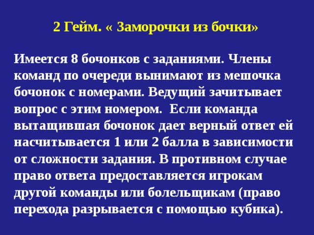 2 Гейм. « Заморочки из бочки» Имеется 8 бочонков с заданиями. Члены команд по очереди вынимают из мешочка бочонок с номерами. Ведущий зачитывает вопрос с этим номером. Если команда вытащившая бочонок дает верный ответ ей насчитывается 1 или 2 балла в зависимости от сложности задания. В противном случае право ответа предоставляется игрокам другой команды или болельщикам (право перехода разрывается с помощью кубика). 