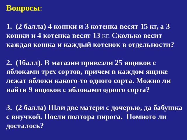 Вопросы :  (2 балла) 4 кошки и 3 котенка весят 15 кг, а 3 кошки и 4 котенка весят 13 кг. Сколько весит каждая кошка и каждый котенок в отдельности?   (1балл). В магазин привезли 25 ящиков с яблоками трех сортов, причем в каждом ящике лежат яблоки какого-то одного сорта. Можно ли найти 9 ящиков с яблоками одного сорта?  3. (2 балла) Шли две матери с дочерью, да бабушка с внучкой. Поели полтора пирога. Помного ли досталось? 