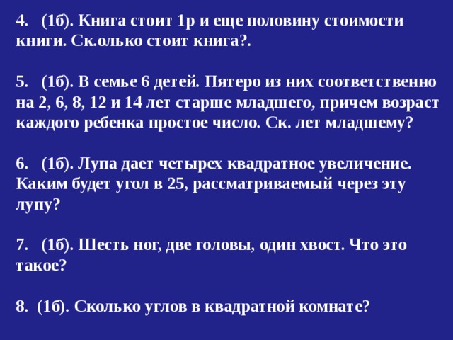 4. (1б). Книга стоит 1р и еще половину стоимости книги. Ск.олько стоит книга?.  5. (1б). В семье 6 детей. Пятеро из них соответственно на 2, 6, 8, 12 и 14 лет старше младшего, причем возраст каждого ребенка простое число. Ск. лет младшему?  6. (1б). Лупа дает четырех квадратное увеличение. Каким будет угол в 25, рассматриваемый через эту лупу?  7. (1б). Шесть ног, две головы, один хвост. Что это такое?  8. (1б). Сколько углов в квадратной комнате? 