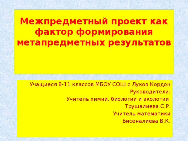 Межпредметный проект как фактор формирования метапредметных результатов    Учащиеся 8-11 классов МБОУ СОШ с.Луков Кордон Руководители: Учитель химии, биологии и экологии Трушалиева С.Р. Учитель математики Бисеналиева В.К. 