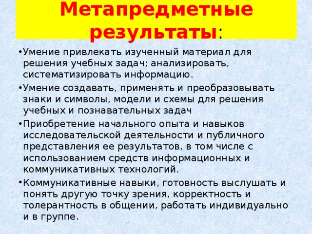 Метапредметные результаты : Умение привлекать изученный материал для решения учебных задач; анализировать, систематизировать информацию. Умение создавать, применять и преобразовывать знаки и символы, модели и схемы для решения учебных и познавательных задач Приобретение начального опыта и навыков исследовательской деятельности и публичного представления ее результатов, в том числе с использованием средств информационных и коммуникативных технологий. Коммуникативные навыки, готовность выслушать и понять другую точку зрения, корректность и толерантность в общении, работать индивидуально и в группе.   