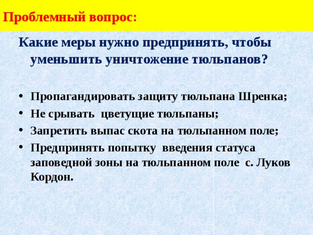 Проблемный вопрос: Какие меры нужно предпринять, чтобы уменьшить уничтожение тюльпанов?  Пропагандировать защиту тюльпана Шренка; Не срывать цветущие тюльпаны; Запретить выпас скота на тюльпанном поле; Предпринять попытку введения статуса заповедной зоны на тюльпанном поле с. Луков Кордон.   