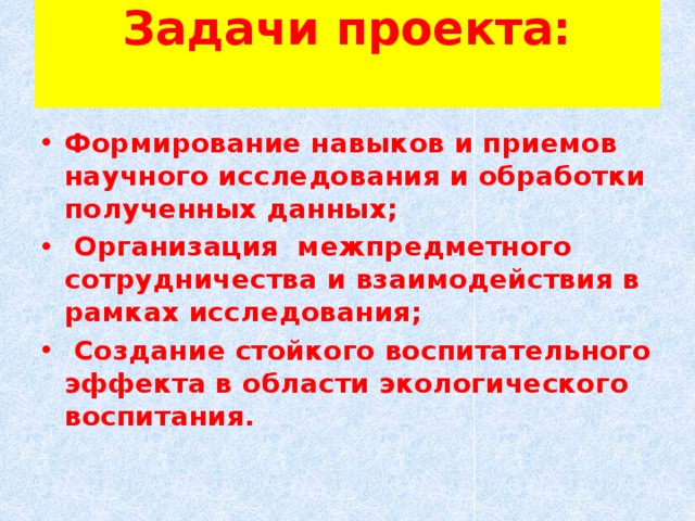 Задачи проекта:   ​ Формирование навыков и приемов научного исследования и обработки полученных данных;   Организация межпредметного сотрудничества и взаимодействия в рамках исследования; ​  Создание стойкого воспитательного эффекта в области экологического воспитания.  