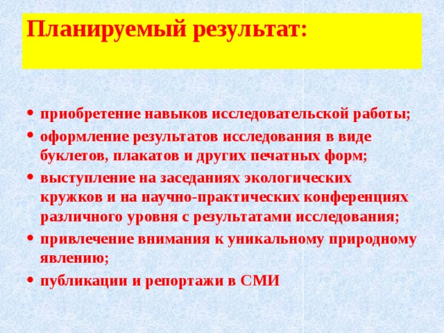 Планируемый результат:     приобретение навыков исследовательской работы; оформление результатов исследования в виде буклетов, плакатов и других печатных форм; выступление на заседаниях экологических кружков и на научно-практических конференциях различного уровня с результатами исследования; привлечение внимания к уникальному природному явлению; публикации и репортажи в СМИ  