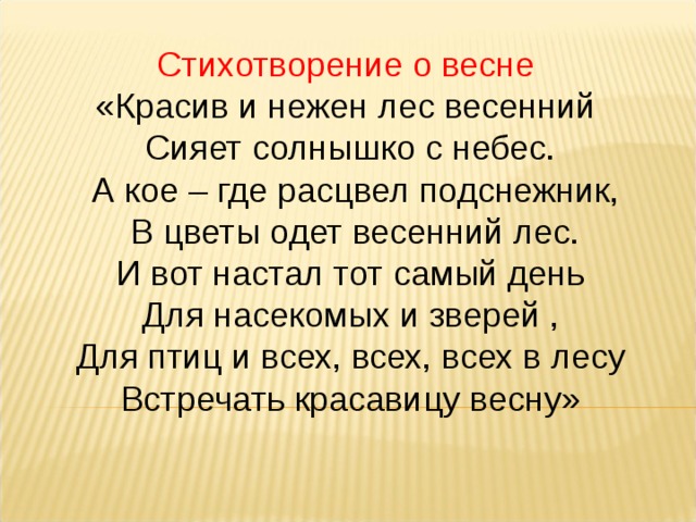 Стихотворение о весне  «Красив и нежен лес весенний  Сияет солнышко с небес.  А кое – где расцвел подснежник,  В цветы одет весенний лес.  И вот настал тот самый день  Для насекомых и зверей ,  Для птиц и всех, всех, всех в лесу Встречать красавицу весну» 