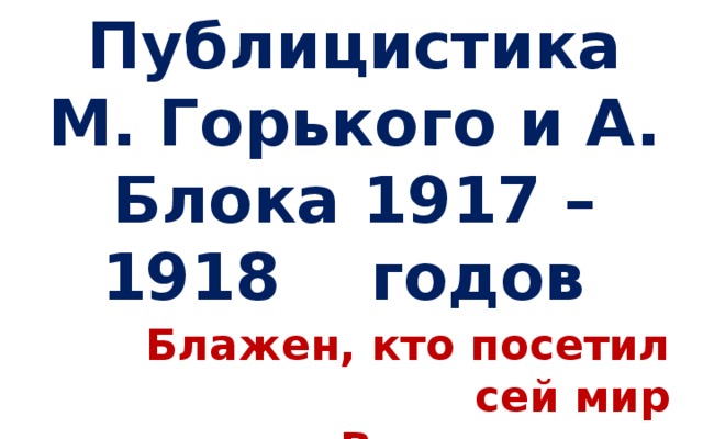 Публицистика М. Горького и А. Блока 1917 – 1918 годов Блажен, кто посетил сей мир   В его минуты роковые…       Ф.И. Тютчев