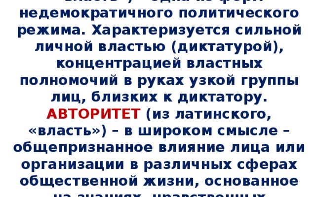 АВТОРИТАРИЗМ (из латинского, «власть») – одна из форм недемократичного политического режима. Характеризуется сильной личной властью (диктатурой), концентрацией властных полномочий в руках узкой группы лиц, близких к диктатору.  АВТОРИТЕТ (из латинского, «власть») – в широком смысле – общепризнанное влияние лица или организации в различных сферах общественной жизни, основанное на знаниях, нравственных достоинствах, опыте.