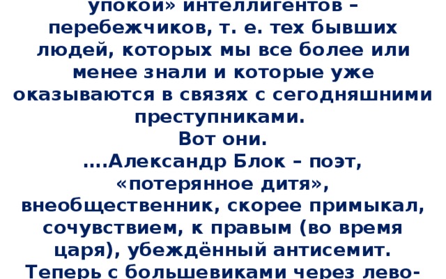 1918 г. 11 января, четверг  «Для памяти хочу записать «за упокой» интеллигентов – перебежчиков, т. е. тех бывших людей, которых мы все более или менее знали и которые уже оказываются в связях с сегодняшними преступниками.  Вот они.  ….Александр Блок – поэт, «потерянное дитя», внеобщественник, скорее примыкал, сочувствием, к правым (во время царя), убеждённый антисемит. Теперь с большевиками через лево-эсэров».