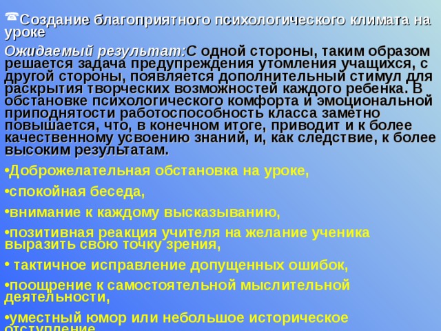 Создание благоприятного психологического климата на уроке Ожидаемый результат: С одной стороны, таким образом решается задача предупреждения утомления учащихся, с другой стороны, появляется дополнительный стимул для раскрытия творческих возможностей каждого ребенка. В обстановке психологического комфорта и эмоциональной приподнятости работоспособность класса заметно повышается, что, в конечном итоге, приводит и к более качественному усвоению знаний, и, как следствие, к более высоким результатам.  Доброжелательная обстановка на уроке, спокойная беседа, внимание к каждому высказыванию, позитивная реакция учителя на желание ученика выразить свою точку зрения,  тактичное исправление допущенных ошибок, поощрение к самостоятельной мыслительной деятельности, уместный юмор или небольшое историческое отступление  