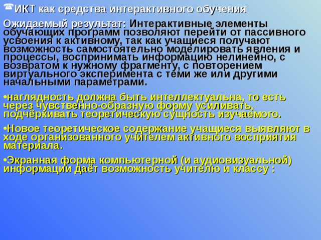 ИКТ как средства интерактивного обучения  Ожидаемый результат: Интерактивные элементы обучающих программ позволяют перейти от пассивного усвоения к активному, так как учащиеся получают возможность самостоятельно моделировать явления и процессы, воспринимать информацию нелинейно, с возвратом к нужному фрагменту, с повторением виртуального эксперимента с теми же или другими начальными параметрами. наглядность должна быть интеллектуальна, то есть через чувственно-образную форму усиливать, подчёркивать теоретическую сущность изучаемого. Новое теоретическое содержание учащиеся выявляют в ходе организованного учителем активного восприятия материала. Экранная форма компьютерной (и аудиовизуальной) информации даёт возможность учителю и классу : 