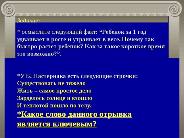 Задание: * осмыслите следующий факт:  “Ребенок за 1 год удваивает в росте и утраивает в весе. Почему так быстро растет ребенок? Как за такое короткое время это возможно?”.   *У Б. Пастернака есть следующие строчки: Существовать не тяжело  Жить – самое простое дело  Зарделось солнце и взошло  И теплотой пошло по телу. *Какое слово данного отрывка является ключевым?   