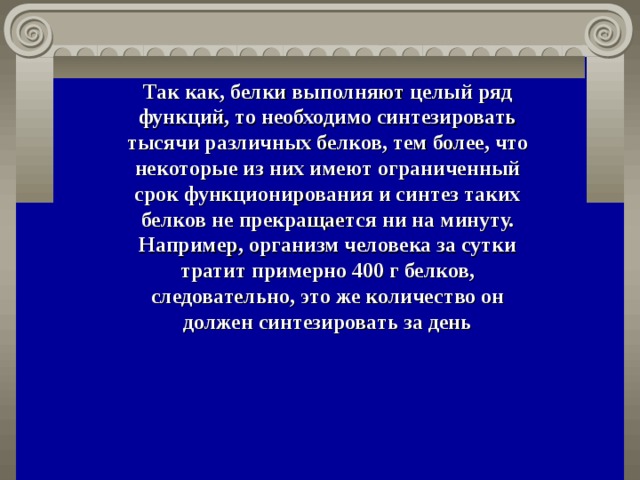 Так как, белки выполняют целый ряд функций, то необходимо синтезировать тысячи различных белков, тем более, что некоторые из них имеют ограниченный срок функционирования и синтез таких белков не прекращается ни на минуту. Например, организм человека за сутки тратит примерно 400 г белков, следовательно, это же количество он должен синтезировать за день 