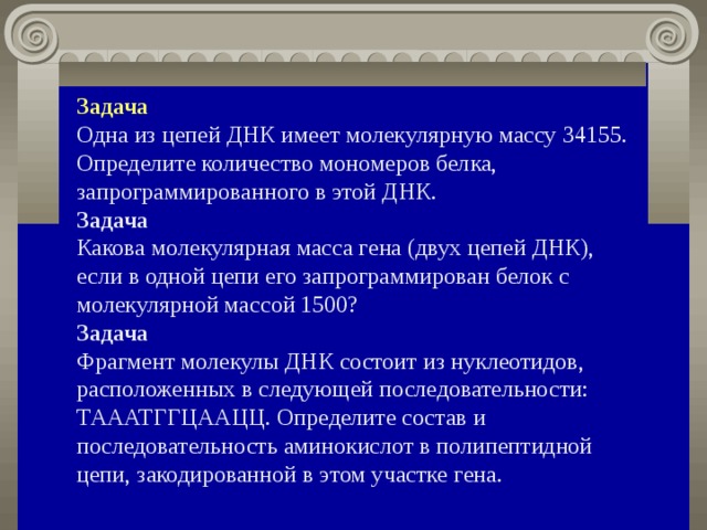 Задача Одна из цепей ДНК имеет молекулярную массу 34155. Определите количество мономеров белка, запрограммированного в этой ДНК. Задача Какова молекулярная масса гена (двух цепей ДНК), если в одной цепи его запрограммирован белок с молекулярной массой 1500? Задача Фрагмент молекулы ДНК состоит из нуклеотидов, расположенных в следующей последовательности: ТАААТГГЦААЦЦ. Определите состав и последовательность аминокислот в полипептидной цепи, закодированной в этом участке гена. 