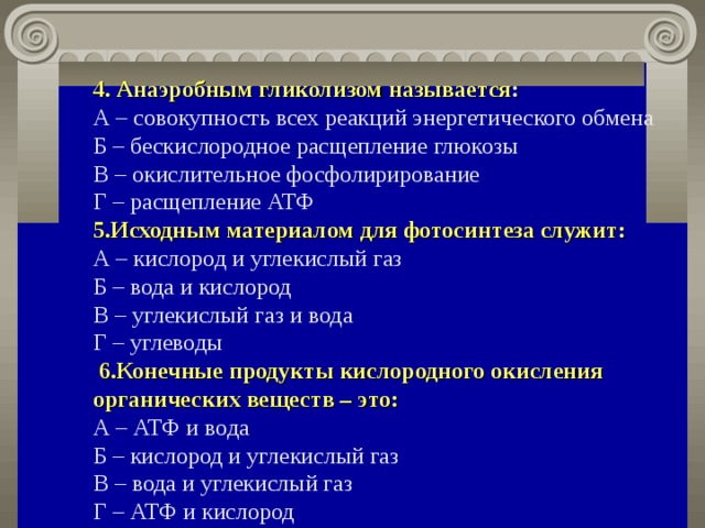 4.  Анаэробным гликолизом называется :   А – совокупность всех реакций энергетического обмена  Б – бескислородное расщепление глюкозы  В – окислительное фосфолирирование  Г – расщепление АТФ  5.Исходным материалом для фотосинтеза служит:   А – кислород и углекислый газ  Б – вода и кислород  В – углекислый газ и вода  Г – углеводы  6.Конечные продукты кислородного окисления органических веществ – это:   А – АТФ и вода  Б – кислород и углекислый газ  В – вода и углекислый газ  Г – АТФ и кислород 