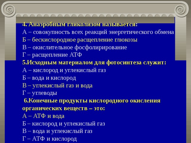 4.  Анаэробным гликолизом называется :   А – совокупность всех реакций энергетического обмена  Б – бескислородное расщепление глюкозы   В – окислительное фосфолирирование  Г – расщепление АТФ  5.Исходным материалом для фотосинтеза служит:   А – кислород и углекислый газ  Б – вода и кислород  В – углекислый газ и вода   Г – углеводы  6.Конечные продукты кислородного окисления органических веществ – это:   А – АТФ и вода   Б – кислород и углекислый газ  В – вода и углекислый газ  Г – АТФ и кислород 