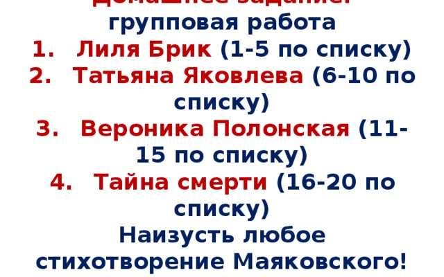 Домашнее задание: групповая работа  1.  Лиля Брик (1-5 по списку)  2.  Татьяна Яковлева (6-10 по списку)  3.  Вероника Полонская (11-15 по списку)  4.  Тайна смерти (16-20 по списку)  Наизусть любое стихотворение Маяковского! НО! ЧИТАТЬ ОТ СЕРДЦА!