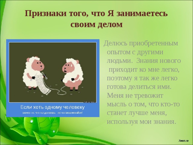 Признаки того, что Я занимаетесь своим делом  Делюсь приобретенным опытом с другими людьми. Знания нового приходит ко мне легко, поэтому я так же легко готова делиться ими. Меня не тревожит мысль о том, что кто-то станет лучше меня, используя мои знания. 