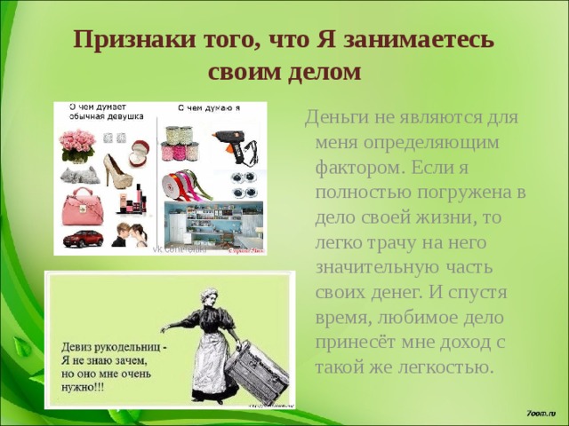 Признаки того, что Я занимаетесь своим делом  Деньги не являются для меня определяющим фактором. Если я полностью погружена в дело своей жизни, то легко трачу на него значительную часть своих денег. И спустя время, любимое дело принесёт мне доход с такой же легкостью. 