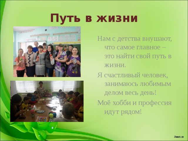 Путь в жизни Нам с детства внушают, что самое главное – это найти свой путь в жизни. Я счастливый человек, занимаюсь любимым делом весь день! Моё хобби и профессия идут рядом! 