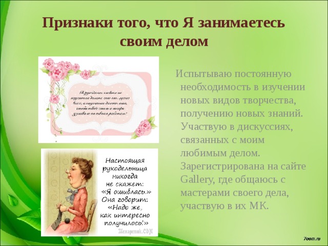 Признаки того, что Я занимаетесь своим делом  Испытываю постоянную необходимость в изучении новых видов творчества, получению новых знаний. Участвую в дискуссиях, связанных с моим любимым делом. Зарегистрирована на сайте Gallery, где общаюсь с мастерами своего дела, участвую в их МК. 