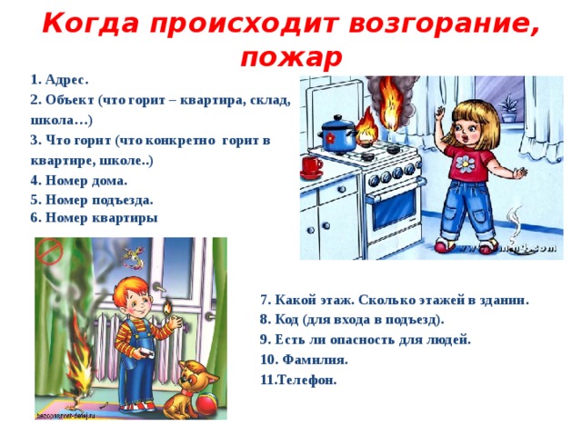 Когда происходит возгорание, пожар 1. Адрес. 2. Объект (что горит – квартира, склад, школа…) 3. Что горит (что конкретно горит в квартире, школе..) 4. Номер дома. 5. Номер подъезда. 6. Номер квартиры 7. Какой этаж. Сколько этажей в здании. 8. Код (для входа в подъезд). 9. Есть ли опасность для людей. 10. Фамилия. 11.Телефон.