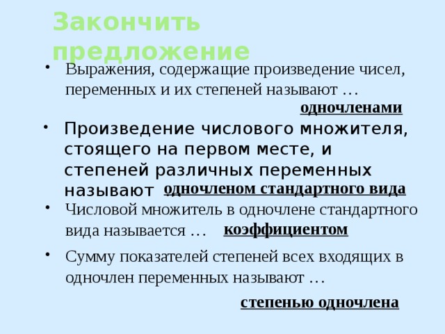 Закончить предложение Выражения, содержащие произведение чисел, переменных и их степеней называют … одночленами Произведение числового множителя, стоящего на первом месте, и степеней различных переменных называют … одночленом стандартного вида Числовой множитель в одночлене стандартного вида называется … коэффициентом Сумму показателей степеней всех входящих в одночлен переменных называют … степенью одночлена 