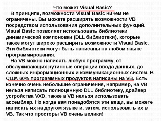 Что может Visual Basic? В принципе, возможности Visual Basic ничем не ограничены. Вы можете расширять возможности VB посредством использования дополнительных функций. Visual Basic позволяет использовать библиотеки динамической компоновки (DLL библиотеки), которые также могут широко расширить возможности Visual Basic. Эти библиотеки могут быть написаны на любом языке программирования. На VB можно написать любую программу, от обслуживающих рутинные операции ввода данных, до сложных информационных и коммуникационных систем. В США 60% программных продуктов написаны на VB. Есть конечно очень небольшие ограничения, например, на VB нельзя написать полноценную DLL библиотеку, драйвер устройства VXD, также в VB нельзя использовать ассемблер. Но когда вам понадобятся эти вещи, вы можете написать их на другом языке и, затем, использовать их в VB. Так что просторы VB очень велики!