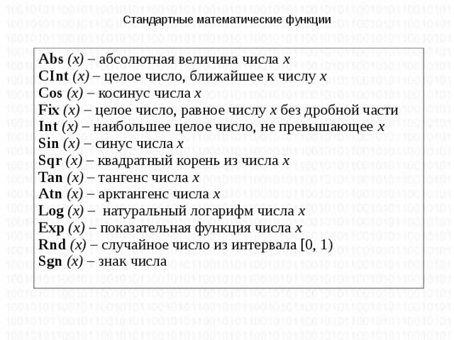 Стандартные математические функции Abs  (x) – абсолютная величина числа х CInt (x) – целое число, ближайшее к числу х Cos  (x) – косинус числа х Fix  (x) – целое число, равное числу х без дробной части Int  (x) – наибольшее целое число, не превышающее х Sin  (x) – синус числа х Sqr  (x) – квадратный корень из числа х Tan  (x) – тангенс числа х Atn (x) – арктангенс числа х Log (x) – натуральный логарифм числа х Exp (x) – показательная функция числа х Rnd (x) – случайное число из интервала [0, 1) Sgn  (x) – знак числа