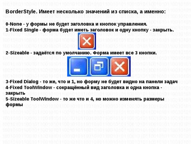 BorderStyle. Имеет несколько значений из списка, а именно:  0-None - у формы не будет заголовка и кнопок управления.  1-Fixed Single - форма будет иметь заголовок и одну кнопку - закрыть.     2-Sizeable - задаётся по умолчанию. Форма имеет все 3 кнопки.      3-Fixed Dialog - то же, что и 1, но форму не будет видно на панели задач  4-Fixed ToolWindow - сокращённый вид заголовка и одна кнопка - закрыть  5-Sizeable ToolWindow - то же что и 4, но можно изменять размеры формы
