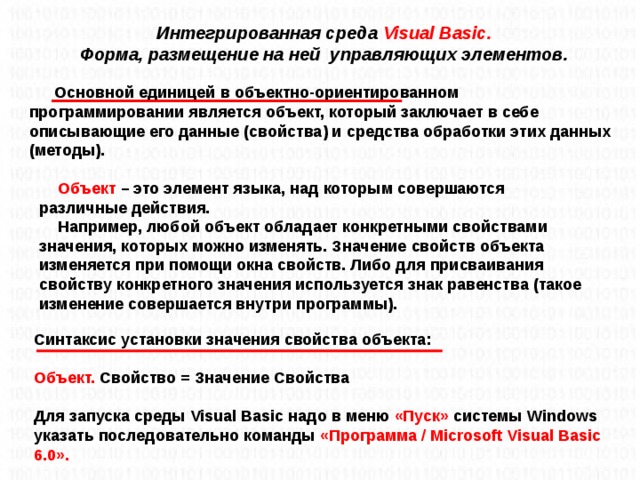 Интегрированная среда Visual Basic. Форма, размещение на ней управляющих элементов. Основной единицей в объектно-ориентированном программировании является объект, который заключает в себе описывающие его данные (свойства) и средства обработки этих данных (методы). Объект – это элемент языка, над которым совершаются различные действия. Например, любой объект обладает конкретными свойствами значения, которых можно изменять. Значение свойств объекта изменяется при помощи окна свойств. Либо для присваивания свойству конкретного значения используется знак равенства (такое изменение совершается внутри программы).  Синтаксис установки значения свойства объекта:  Объект. Свойство = Значение Свойства  Для запуска среды Visual Basic надо в меню «Пуск» системы Windows указать последовательно команды «Программа / Microsoft Visual Basic 6.0».