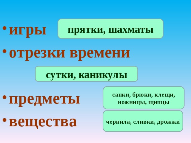 игры  отрезки времени предметы вещества  прятки, шахматы сутки, каникулы санки, брюки, клещи, ножницы, щипцы чернила, сливки, дрожжи 