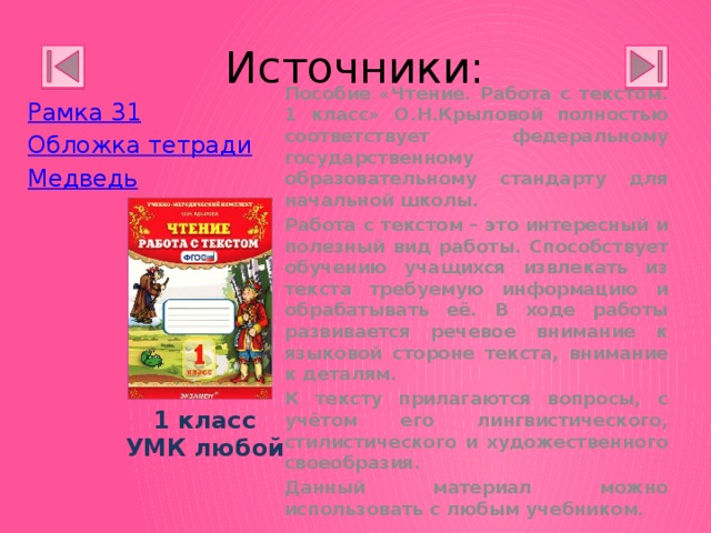 Источники: Рамка 31 Обложка тетради Медведь Пособие «Чтение. Работа с текстом. 1 класс» О.Н.Крыловой полностью соответствует федеральному государственному образовательному стандарту для начальной школы. Работа с текстом – это интересный и полезный вид работы. Способствует обучению учащихся извлекать из текста требуемую информацию и обрабатывать её. В ходе работы развивается речевое внимание к языковой стороне текста, внимание к деталям. К тексту прилагаются вопросы, с учётом его лингвистического, стилистического и художественного своеобразия. Данный материал можно использовать с любым учебником. 1 класс УМК любой 