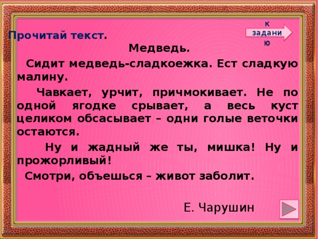 к заданию Прочитай текст .  Медведь.  Сидит медведь-сладкоежка. Ест сладкую малину.  Чавкает, урчит, причмокивает. Не по одной ягодке срывает, а весь куст целиком обсасывает – одни голые веточки остаются.  Ну и жадный же ты, мишка! Ну и прожорливый!  Смотри, объешься – живот заболит.  Е. Чарушин 