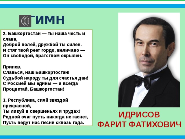 Интернет-ресурсы ГИМН 2. Башкортостан — ты наша честь и слава, Слова (перевод на русский): Доброй волей, дружбой ты силен. Фарит Идрисов, Светлана Чураева И стяг твой реет гордо, величаво —  Он свободой, братством окрылен. Музыка — Фарит Идрисов   Припев.  Славься, наш Башкортостан! Судьбой народу ты для счастья дан! 1. Башкортостан, Отчизна дорогая, С Россией мы едины — и всегда Ты для нас священная земля. С Урала солнце всходит, озаряя Процветай, Башкортостан! Наши горы, реки и поля.  3. Республика, сияй звездой прекрасной,  Ты ликуй в свершеньях и трудах! Припев: Родной очаг пусть никогда не гаснет, Славься, наш Башкортостан! Судьбой народу ты для счастья дан! Пусть ведут нас песни сквозь года. С Россией мы едины — и всегда Процветай, Башкортостан!  Фон  http://pandia.ru/text/79/369/images/image003_25.jpg  Кремль  http://www.playcast.ru/uploads/2016/05/30/18829837.png ИДРИСОВ ФАРИТ ФАТИХОВИЧ 