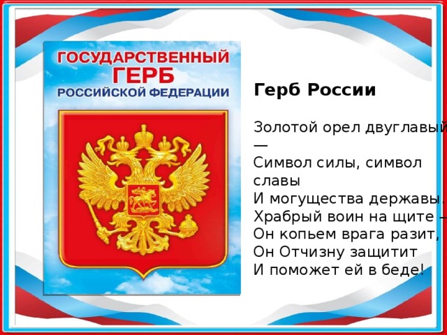 Герб России Золотой орел двуглавый — Символ силы, символ славы И могущества державы. Храбрый воин на щите — Он копьем врага разит, Он Отчизну защитит И поможет ей в беде! 