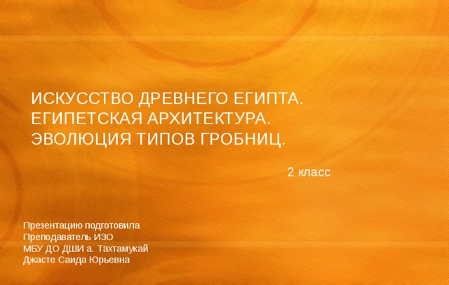 ИСКУССТВО ДРЕВНЕГО ЕГИПТА. ЕГИПЕТСКАЯ АРХИТЕКТУРА. ЭВОЛЮЦИЯ ТИПОВ ГРОБНИЦ. 2 класс Презентацию подготовила Преподаватель ИЗО МБУ ДО ДШИ а. Тахтамукай Джасте Саида Юрьевна 