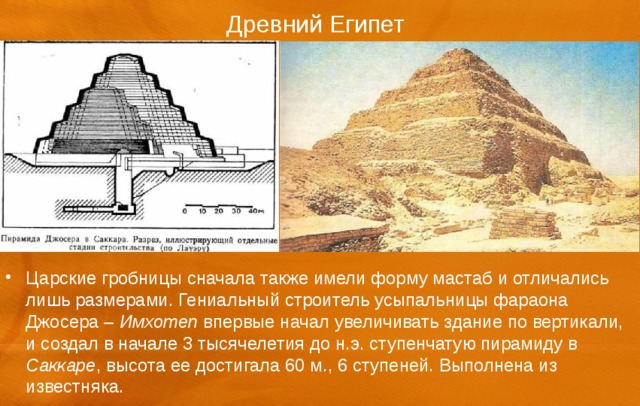 Древний Египет Царские гробницы сначала также имели форму мастаб и отличались лишь размерами. Гениальный строитель усыпальницы фараона Джосера – Имхотеп впервые начал увеличивать здание по вертикали, и создал в начале 3 тысячелетия до н.э. ступенчатую пирамиду в Саккаре , высота ее достигала 60 м., 6 ступеней. Выполнена из известняка. 