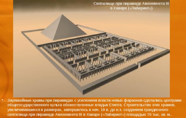 Святилище при пирамиде Аменемхета III в Хаваре («Лабиринт») Заупокойные храмы при пирамидах с усилением власти новых фараонов сделались центрами общегосударственного культа обожествленных владык Египта. Строительство этих храмов, увеличивавшихся в размерах, завершилось в нач. 19 в. до н.э. созданием грандиозного святилища при пирамиде Аменемхета III в Хаваре («Лабиринт») площадью 70 тыс. кв. м.. 