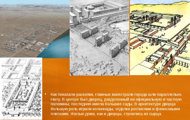 Как показали раскопки, главные магистрали города шли параллельно Нилу. В центре был дворец, разделенный на официальную и частную половины; последняя имела большие сады. В архитектуре дворца большую роль играли колоннады, отделка росписями и фаянсовыми плитками. Жилые дома, как и дворцы, строились из сырца. 